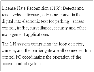 Text Box: License Plate Recognition (LPR): Detects and reads vehicle license plates and converts the digital into electronic text for parking , access control, traffic, surveillance, security and other management applications. 
The LPI system comprising the loop detector, camera, and the barrier gate are all connected to a control PC coordinating the operation of the access control system

